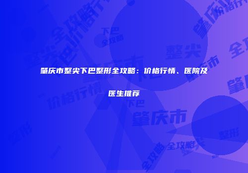 肇庆市整尖下巴整形全攻略：价格行情、医院及医生推荐