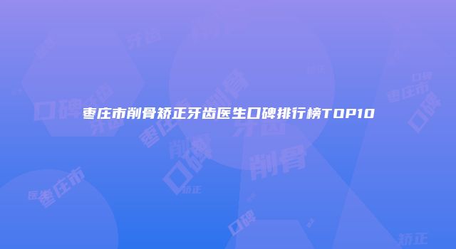 枣庄市削骨矫正牙齿医生口碑排行榜TOP10