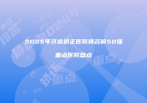 2025年牙齿矫正医院排名前50强重点医院盘点