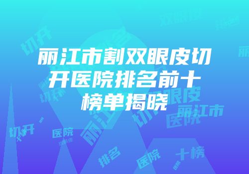 丽江市割双眼皮切开医院排名前十榜单揭晓