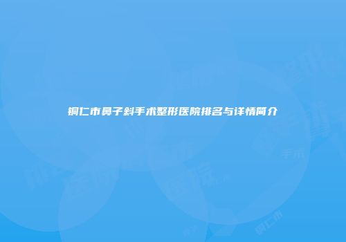 铜仁市鼻子斜手术整形医院排名与详情简介