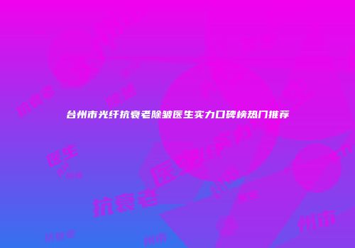 台州市光纤抗衰老除皱医生实力口碑榜热门推荐
