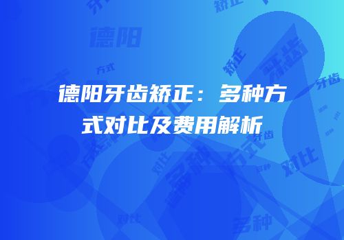 德阳牙齿矫正：多种方式对比及费用解析