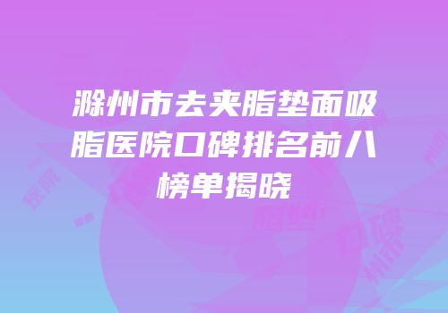 滁州市去夹脂垫面吸脂医院口碑排名前八榜单揭晓