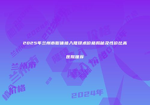 2025年兰州市膨体植入隆颏术价格揭秘及性价比高医院推荐