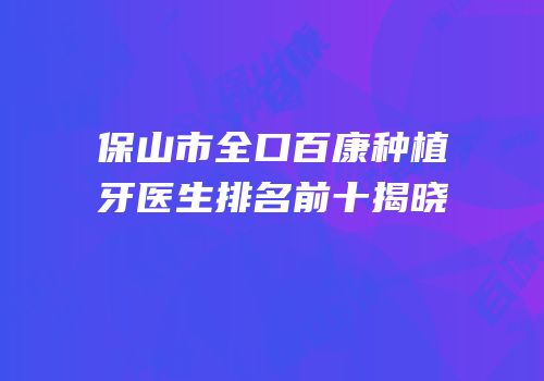 保山市全口百康种植牙医生排名前十揭晓