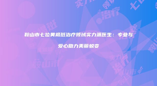 鞍山市七位黄褐斑治疗领域实力派医生：专业与爱心助力美丽蜕变
