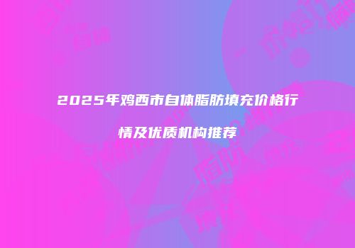 2025年鸡西市自体脂肪填充价格行情及优质机构推荐