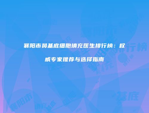 襄阳市鼻基底细胞填充医生排行榜：权威专家推荐与选择指南