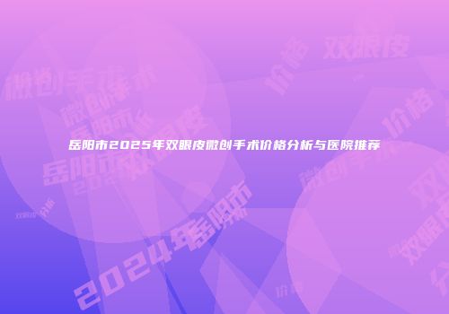 岳阳市2025年双眼皮微创手术价格分析与医院推荐