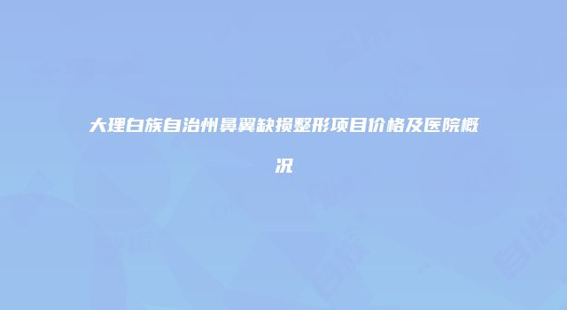 大理白族自治州鼻翼缺损整形项目价格及医院概况