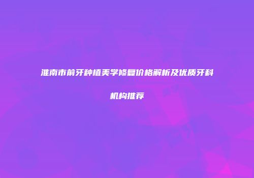 淮南市前牙种植美学修复价格解析及优质牙科机构推荐