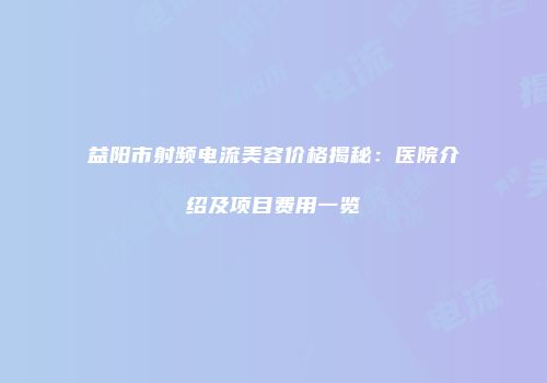 益阳市射频电流美容价格揭秘：医院介绍及项目费用一览