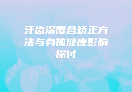 牙齿深覆合矫正方法与身体健康影响探讨