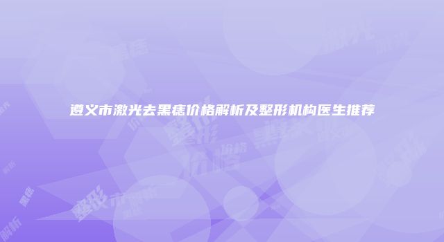 遵义市激光去黑痣价格解析及整形机构医生推荐