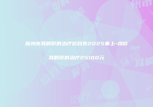 抚州市耳畸形的治疗价目表2025奉上-均价耳畸形的治疗25100元