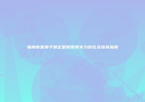 福州市歪鼻子矫正整形医院实力对比及选择指南