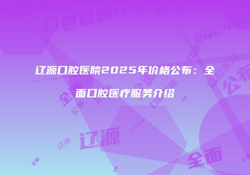 辽源口腔医院2025年价格公布：全面口腔医疗服务介绍