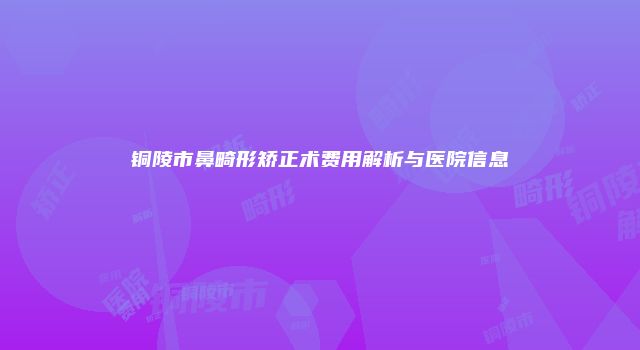 铜陵市鼻畸形矫正术费用解析与医院信息