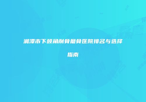 湘潭市下颌角削骨磨骨医院排名与选择指南