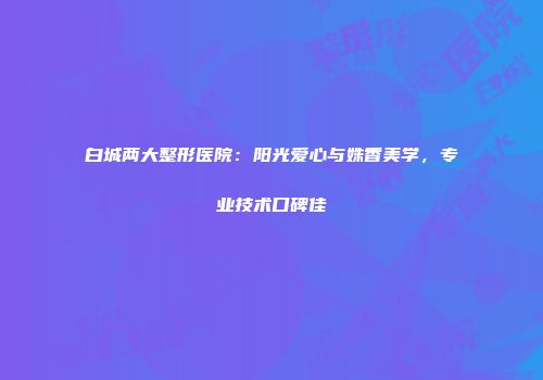 白城两大整形医院：阳光爱心与姝香美学，专业技术口碑佳