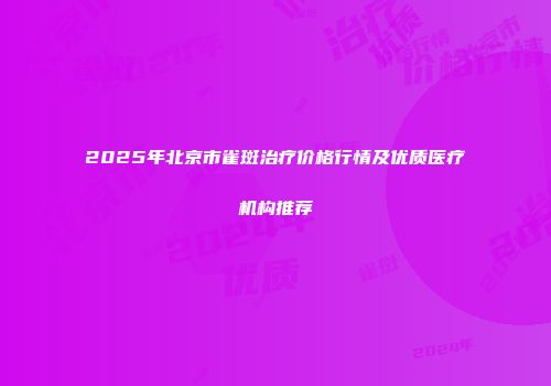 2025年北京市雀斑治疗价格行情及优质医疗机构推荐