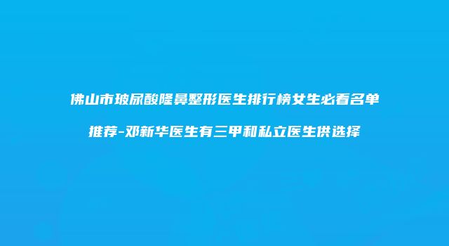 佛山市玻尿酸隆鼻整形医生排行榜女生必看名单推荐-邓新华医生有三甲和私立医生供选择