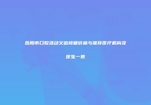 岳阳市口腔活动义齿修复价格与推荐医疗机构及医生一览