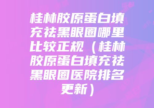 桂林胶原蛋白填充祛黑眼圈哪里比较正规（桂林胶原蛋白填充祛黑眼圈医院排名更新）