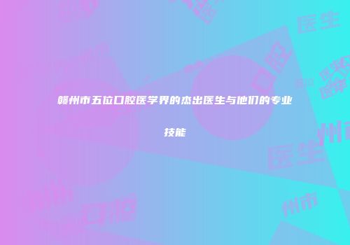 赣州市五位口腔医学界的杰出医生与他们的专业技能