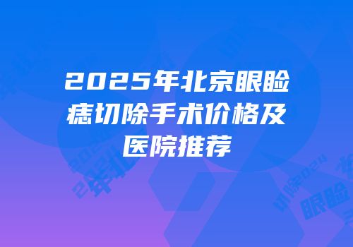 2025年北京眼睑痣切除手术价格及医院推荐