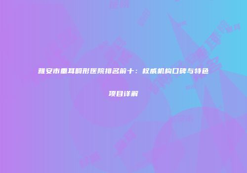 雅安市垂耳畸形医院排名前十：权威机构口碑与特色项目详解