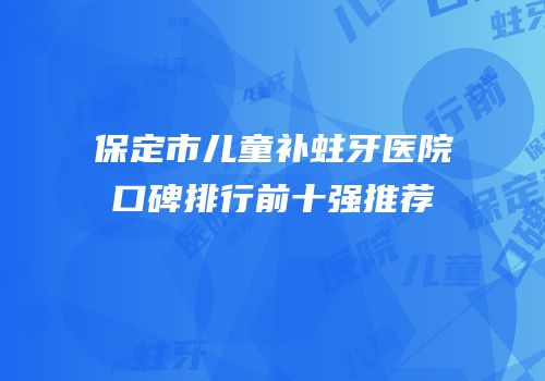 保定市儿童补蛀牙医院口碑排行前十强推荐