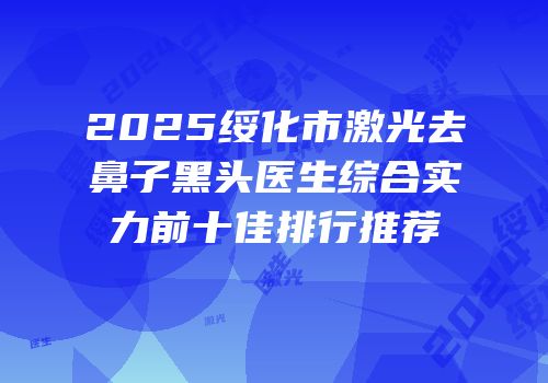 2025绥化市激光去鼻子黑头医生综合实力前十佳排行推荐