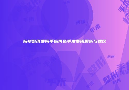 杭州整形医院手指再造手术费用解析与建议