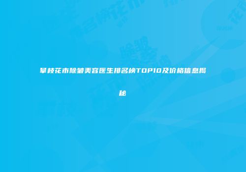 攀枝花市除皱美容医生排名榜TOP10及价格信息揭秘