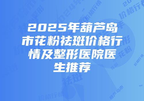 2025年葫芦岛市花粉祛斑价格行情及整形医院医生推荐