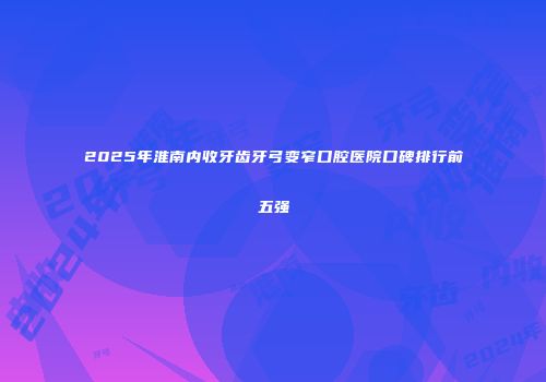 2025年淮南内收牙齿牙弓变窄口腔医院口碑排行前五强