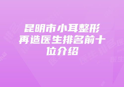 昆明市小耳整形再造医生排名前十位介绍