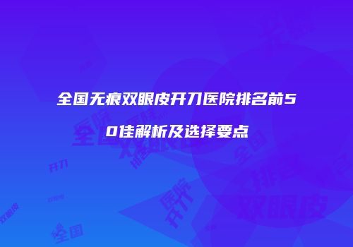 全国无痕双眼皮开刀医院排名前50佳解析及选择要点