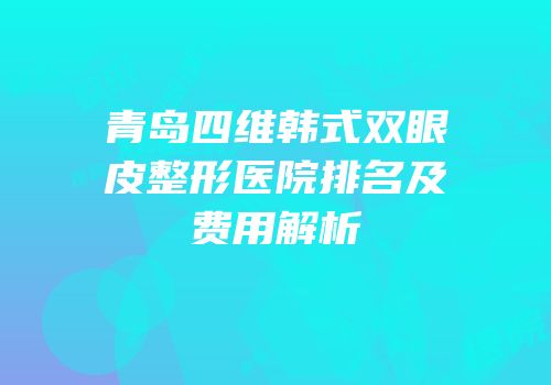 青岛四维韩式双眼皮整形医院排名及费用解析