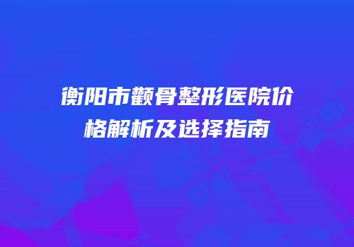 衡阳市颧骨整形医院价格解析及选择指南