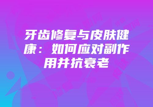 牙齿修复与皮肤健康：如何应对副作用并抗衰老