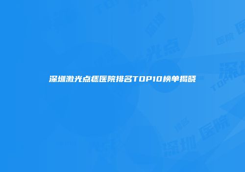 深圳激光点痣医院排名TOP10榜单揭晓