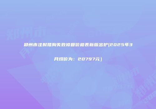 郑州市注射隆胸失败修复价格表新版出炉(2025年3月均价为：20797元）
