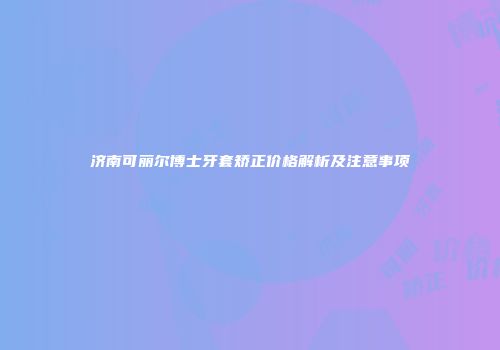 济南可丽尔博士牙套矫正价格解析及注意事项
