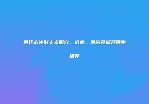 通辽市注射丰太阳穴：价格、医院及知名医生推荐
