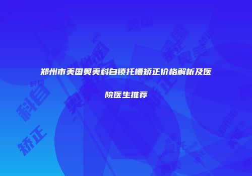 郑州市美国奥美科自锁托槽矫正价格解析及医院医生推荐