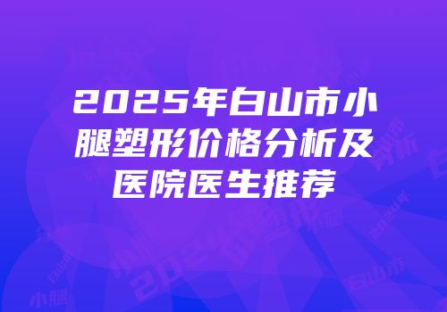 2025年白山市小腿塑形价格分析及医院医生推荐