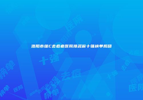 洛阳市维C去痘疤医院排名前十强榜单揭晓